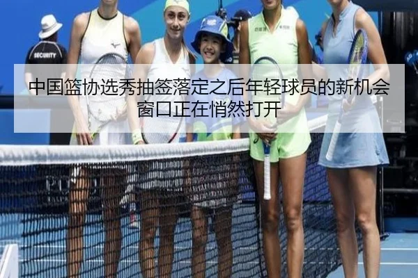 中国篮协选秀抽签落定之后年轻球员的新机会窗口正在悄然打开